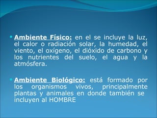 Ambiente Físico:  en el se incluye la luz, el calor o radiación solar, la humedad, el viento, el oxígeno, el dióxido de carbono y los nutrientes del suelo, el agua y la atmósfera. Ambiente Biológico:  está formado por los organismos vivos, principalmente plantas y animales en donde también se  incluyen al HOMBRE 