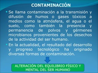 CONTAMINACIÓN Se llama contaminación a la transmisión y difusión de humos o gases tóxicos a medios como la atmósfera, el agua o el suelo, como también la presencia y permanencia de polvos y gérmenes microbianos provenientes de los desechos de la actividad del ser humano. En la actualidad, el resultado del desarrollo y progreso tecnológico ha originado diversas formas de contaminación. ALTERACIÓN DEL EQUILIBRIO FÍSICO Y MENTAL DEL SER HUMANO 