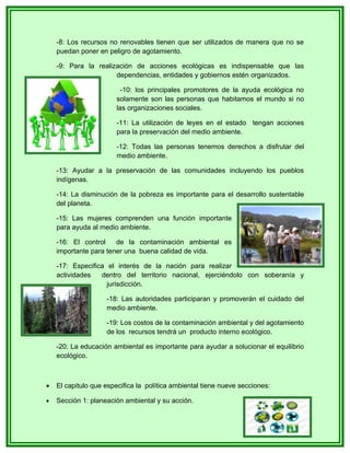 -8: Los recursos no renovables tienen que ser utilizados de manera que no se
    puedan poner en peligro de agotamiento.

    -9: Para la realización de acciones ecológicas es indispensable que las
                      dependencias, entidades y gobiernos estén organizados.

                          -10: los principales promotores de la ayuda ecológica no
                        solamente son las personas que habitamos el mundo si no
                        las organizaciones sociales.

                        -11: La utilización de leyes en el estado tengan acciones
                        para la preservación del medio ambiente.

                        -12: Todas las personas tenemos derechos a disfrutar del
                        medio ambiente.

    -13: Ayudar a la preservación de las comunidades incluyendo los pueblos
    indígenas.

    -14: La disminución de la pobreza es importante para el desarrollo sustentable
    del planeta.

    -15: Las mujeres comprenden una función importante
    para ayuda al medio ambiente.

    -16: El control    de la contaminación ambiental es
    importante para tener una buena calidad de vida.

    -17: Especifica el interés de la nación para realizar
    actividades   dentro del territorio nacional, ejerciéndolo con soberanía y
                    jurisdicción.

                    -18: Las autoridades participaran y promoverán el cuidado del
                    medio ambiente.

                    -19: Los costos de la contaminación ambiental y del agotamiento
                    de los recursos tendrá un producto interno ecológico.

    -20: La educación ambiental es importante para ayudar a solucionar el equilibrio
    ecológico.



•   El capitulo que especifica la política ambiental tiene nueve secciones:

•   Sección 1: planeación ambiental y su acción.
 