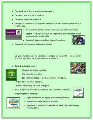 •   Sección 2: especifica el ordenamiento ecológico.

•   Sección 3: instrumentos ecológicos.

•   Sección 4: regulación ambiental.

•   Sección 5: Evaluación del impacto ambiental, de los informes preventivos y
    reglamentos.

              •       Sección 6: las normas oficiales mexicanas en materia ambiental.

              •       Sección 7: se especifica que las empresas u organizaciones deben
                      tener auditorías ambientales.

              •       Sección 8: la investigación y educación ecología.

•   Sección 9: Información y vigilancia ambiental.




    La parte fundamental de legislación ecológica se encuentra             en el primer
    apartado pero faltan los siguientes títulos y capítulos:



•   Título 2: la Biodiversidad:

            Integrada por cuatro capítulos:

            -Disposiciones generales.

            -tipo y características de las áreas naturales protegidas.

    - Vigilancia de las áreas naturales.

    - sistema nacional de las áreas protegidas.

•   Titulo 3: aprovechamientos sustentables de los elementos naturales.

    Integrada por tres capítulos:

                  -    Aprovechamiento del agua y ecosistemas acuáticos.

                  -    Preservación del suelo y sus recursos.

                  -    Especifica la exploración y explotación de recursos renovables y
                       no renovables.
 