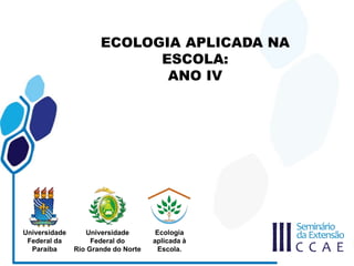 ECOLOGIA APLICADA NA
ESCOLA:
ANO IV
Universidade
Federal da
Paraíba C C A E
Seminário
da ExtensãoUniversidade
Federal do
Rio Grande do Norte
Ecologia
aplicada à
Escola.
 