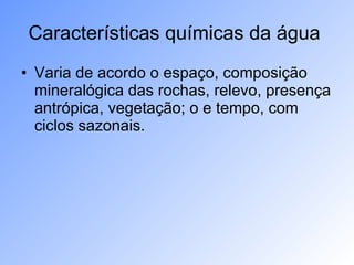 Características químicas da água  Varia de acordo o espaço, composição mineralógica das rochas, relevo, presença antrópica, vegetação; o e tempo, com ciclos sazonais.  