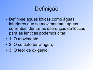 Definição Defini-se águas lóticas como águas interiores que se movimentam, águas correntes, dentre as diferenças de´lóticas para as lenticas podemos citar: 1. O movimento; 2. O contato terra-água; 3. O teor de oxigenio. 