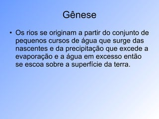 Gênese Os rios se originam a partir do conjunto de pequenos cursos de água que surge das nascentes e da precipitação que excede a evaporação e a água em excesso então se escoa sobre a superfície da terra. 