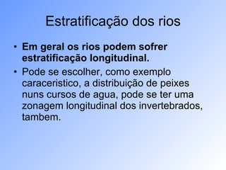 Estratificação dos rios Em geral os rios podem sofrer estratificação longitudinal.   Pode se escolher, como exemplo caraceristico, a distribuição de peixes nuns cursos de agua, pode se ter uma zonagem longitudinal dos invertebrados, tambem. 