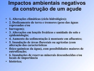 Impactos ambientais negativos da construção de um açude 1. Alterações climáticas (ciclo hidrológico); 2. Deslizamento de terra e tremores (peso das águas represadas e/ou barragem); 3. Alterações em lençóis freáticos e umidade do solo e epidemiologia; 4. Aumento da sedimentação à montante em afluentes; 5. Inundação de áreas florestais ou agrícolas (com alteração das características físico-químicas da água), com possibilidades maiores de eutrofização; 6. Inundações de reservas minerais desconhecidas e/ou locais de importância histórica; 