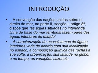 INTRODUÇÃO A convenção das nações unidas sobre o direito do mar, na parte II, secção I, artigo 8º, dispõe que  “as águas situadas no interior da linha de base do mar territorial fazem parte das águas interiores do estado” A caracterização de ecossistemas de águas interiores varia de acordo com sua localização no espaço, a composição química das rochas a sua volta, a urbanização, sua latitude no globo; e no tempo, as variações sazonais   