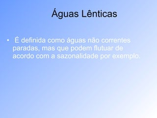 É definida como águas não correntes paradas, mas que podem flutuar de acordo com a sazonalidade por exemplo. Águas Lênticas 