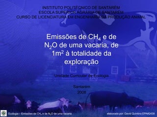 INSTITUTO POLITÉCNICO DE SANTARÉM
               ESCOLA SUPERIOR AGRÁRIA DE SANTARÉM
      CURSO DE LICENCIATURA EM ENGENHARIA DA PRODUÇÃO ANIMAL




                            Emissões de CH4 e de
                            N2O de uma vacaria, de
                              1m2 à totalidade da
                                 exploração
                                    Unidade Curricular de Ecologia

                                                     Santarém
                                                       2008




Ecologia – Emissões de CH4 e de N2O de uma vacaria               elaborado por: David Quintino EPA#2439
 