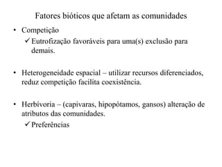 Fatores bióticos que afetam as comunidades
• Competição
Eutrofização favoráveis para uma(s) exclusão para
demais.
• Heterogeneidade espacial – utilizar recursos diferenciados,
reduz competição facilita coexistência.
• Herbívoria – (capivaras, hipopótamos, gansos) alteração de
atributos das comunidades.
Preferências
 