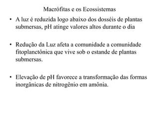 Macrófitas e os Ecossistemas
• A luz é reduzida logo abaixo dos dosséis de plantas
submersas, pH atinge valores altos durante o dia
• Redução da Luz afeta a comunidade a comunidade
fitoplanctônica que vive sob o estande de plantas
submersas.
• Elevação de pH favorece a transformação das formas
inorgânicas de nitrogênio em amônia.
 