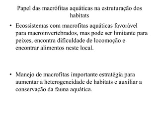 Papel das macrófitas aquáticas na estruturação dos
habitats
• Ecossistemas com macrofitas aquáticas favorável
para macroinvertebrados, mas pode ser limitante para
peixes, encontra dificuldade de locomoção e
encontrar alimentos neste local.
• Manejo de macrofitas importante estratégia para
aumentar a heterogeneidade de habitats e auxiliar a
conservação da fauna aquática.
 