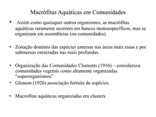 Macrófitas Aquáticas em Comunidades
• Assim como quaisquer outros organismos, as macrófitas
aquáticas raramente ocorrem em bancos monoespecíficos, mas se
organizam em assembleias (ou comunidades).
• Zonação domínio das espécies emersas nas áreas mais rasas e por
submersas enraizadas nas mais profundas.
• Organização das Comunidades Clements (1916) – considerava
comunidades vegetais como altamente organizadas.
“superorganismos”
• Gleason (1926) associação fortuita de espécies.
• Macrofitas aquáticas organizadas em clusters
 