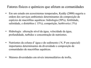 Fatores físicos e químicos que afetam as comunidades
• Em um estudo em ecossistemas temperados, Keddy (2000) sugeriu a
ordem dos serviços ambientais determinantes da composição de
espécies de macrófitas aquáticas: hidrologia (50%), fertilidade,
salinidade, e distúrbios ( 15%), competição, herbívoria ( 5%)
• Hidrologia : alteração nível da água, velocidade da água,
profundidade, turbidez e concentração de nutrientes.
• Nutrientes da coluna d’ água e do sedimento ( N, P em especial)
importantes determinantes da diversidade e composição de
comunidades de macrófitas aquáticas.
• Maiores diversidades em níveis intermediários de trofia,
 