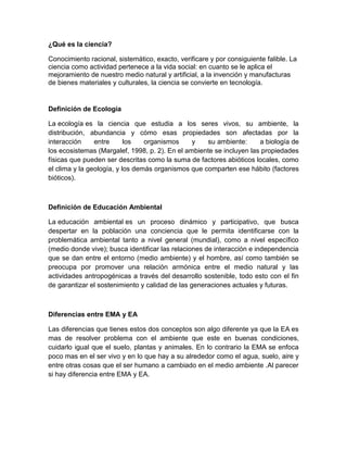 ¿Qué es la ciencia?

Conocimiento racional, sistemático, exacto, verificare y por consiguiente falible. La
ciencia como actividad pertenece a la vida social: en cuanto se le aplica el
mejoramiento de nuestro medio natural y artificial, a la invención y manufacturas
de bienes materiales y culturales, la ciencia se convierte en tecnología.


Definición de Ecología

La ecología es la ciencia que estudia a los seres vivos, su ambiente, la
distribución, abundancia y cómo esas propiedades son afectadas por la
interacción     entre      los   organismos     y   su ambiente:      a biología de
los ecosistemas (Margalef, 1998, p. 2). En el ambiente se incluyen las propiedades
físicas que pueden ser descritas como la suma de factores abióticos locales, como
el clima y la geología, y los demás organismos que comparten ese hábito (factores
bióticos).



Definición de Educación Ambiental

La educación ambiental es un proceso dinámico y participativo, que busca
despertar en la población una conciencia que le permita identificarse con la
problemática ambiental tanto a nivel general (mundial), como a nivel específico
(medio donde vive); busca identificar las relaciones de interacción e independencia
que se dan entre el entorno (medio ambiente) y el hombre, así como también se
preocupa por promover una relación armónica entre el medio natural y las
actividades antropogénicas a través del desarrollo sostenible, todo esto con el fin
de garantizar el sostenimiento y calidad de las generaciones actuales y futuras.



Diferencias entre EMA y EA

Las diferencias que tienes estos dos conceptos son algo diferente ya que la EA es
mas de resolver problema con el ambiente que este en buenas condiciones,
cuidarlo igual que el suelo, plantas y animales. En lo contrario la EMA se enfoca
poco mas en el ser vivo y en lo que hay a su alrededor como el agua, suelo, aire y
entre otras cosas que el ser humano a cambiado en el medio ambiente .Al parecer
si hay diferencia entre EMA y EA.
 
