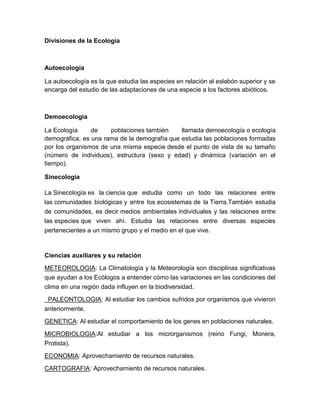 Divisiones de la Ecología



Autoecología

La autoecología es la que estudia las especies en relación al eslabón superior y se
encarga del estudio de las adaptaciones de una especie a los factores abióticos.



Demoecologia

La Ecología     de    poblaciones también     llamada demoecología o ecología
demográfica, es una rama de la demografía que estudia las poblaciones formadas
por los organismos de una misma especie desde el punto de vista de su tamaño
(número de individuos), estructura (sexo y edad) y dinámica (variación en el
tiempo).

Sinecologia

La Sinecología es la ciencia que estudia como un todo las relaciones entre
las comunidades biológicas y entre los ecosistemas de la Tierra.También estudia
de comunidades, es decir medios ambientales individuales y las relaciones entre
las especies que viven ahí. Estudia las relaciones entre diversas especies
pertenecientes a un mismo grupo y el medio en el que vive.



Ciencias auxiliares y su relación
METEOROLOGIA: La Climatología y la Meteorología son disciplinas significativas
que ayudan a los Ecólogos a entender cómo las variaciones en las condiciones del
clima en una región dada influyen en la biodiversidad.

 PALEONTOLOGIA: Al estudiar los cambios sufridos por organismos que vivieron
anteriormente.

GENETICA: Al estudiar el comportamiento de los genes en poblaciones naturales.

MICROBIOLOGIA:Al estudiar a los microrganismos (reino Fungi, Monera,
Protista).

ECONOMIA: Aprovechamiento de recursos naturales.
CARTOGRAFIA: Aprovechamiento de recursos naturales.
 