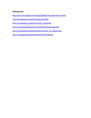 Bibliografías

http://www.monografias.com/trabajos908/la-ciencia/la-ciencia.shtml

http://es.wikipedia.org/wiki/Ecolog%C3%ADa

http://es.wikipedia.org/wiki/Educación_ambiental

http://www.cienciaybiologia.com/ecologia/autoecologia.htm

http://es.wikipedia.org/wiki/Ecolog%C3%ADa_de_poblaciones

http://es.wikipedia.org/wiki/Sinecolog%C3%ADante
 
