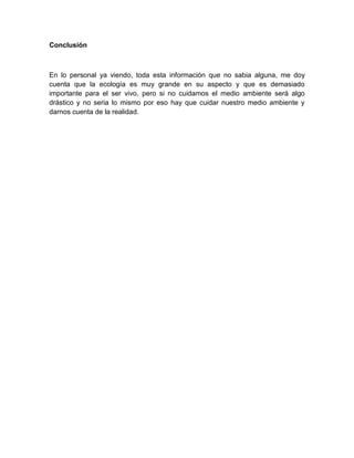 Conclusión



En lo personal ya viendo, toda esta información que no sabia alguna, me doy
cuenta que la ecología es muy grande en su aspecto y que es demasiado
importante para el ser vivo, pero si no cuidamos el medio ambiente será algo
drástico y no seria lo mismo por eso hay que cuidar nuestro medio ambiente y
darnos cuenta de la realidad.
 