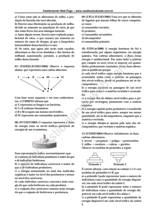 Vestibulando Web Page – www.vestibulandoweb.com.br

a) Como ratos não se alimentam de milho, a pro-       09) (UFLA-JULHO/2005) Uma ave que se alimenta
dução da fazenda não será alterada.                   de lagartas que atacam folhas de couve comporta-
b) Haverá uma diminuição na produção de milho,        se como:
devido ao aumento na população de ratos, já que       a) consumidor terciário.
eles estão livres dos seus inimigos naturais.         b) produtor.
c) Após alguns meses, haverá uma explosão popu-       c) consumidor secundário.
lacional de ratos, o que causará um aumento no        d) decompositor.
número de casos de dengue, já que o hospedeiro        e) consumidor primário.
intermediário dessa bactéria é o rato.
d) Os ratos, que agora não serão mais caçados,        10) (UFSCar/2008) A energia luminosa do Sol é
alimentam-se das ervas daninhas e dos insetos do      transformada, por alguns organismos, em energia
milharal, aumentando, portanto, a produção de         química. Nas cadeias alimentares, o fluxo dessa




                                                                      r
milho dessa fazenda.                                  energia é unidirecional. Por outro lado, a matéria




                                                                    .b
                                                      que compõe os seres vivos se mantém em quanti-
07) (FAFEID-JUNHO/2004) Observe o esquema             dades praticamente constantes. Essas duas afirma-




                                                                  om
abaixo, que representa uma cadeia alimentar.          ções se justificam porque
                                                      a) cada nível trófico capta energia luminosa que é
  I           II           III         IV             acumulada, assim como a matéria, na passagem




                                                                .c
                                                      dos níveis tróficos, desde os produtores até os de-
                                                      compositores.




                                                              eb
                                                      b) a energia aumenta na passagem de um nível
                           V                          trófico para outro e a matéria reciclada é acumula-
                                                      da.
                                          w
Com base nesse esquema e em seus conhecimen-          c) a energia flui do último nível trófico para o pri-
tos, é CORRETO afirmar que                            meiro por reciclagem, juntamente com a matéria
                                        do
a) V representa os fungos e as bactérias.             orgânica.
b) I e II realizam fotossíntese.                      d) a energia captada pelos produtores é transferida
c) II e III ocupam um mesmo nível trófico.            de um nível trófico para outro, sempre em menor
                                     an


d) IV representa um consumidor quaternário.           quantidade, até os decompositores, enquanto que a
                                                      matéria é reciclada.
08) (FUVEST/2004) O esquema representa o fluxo
                                   ul



                                                      e) a energia dissipa-se apenas pela ação dos de-
de energia entre os níveis tróficos (pirâmide de      compositores, que reciclam a matéria orgânica.
energia) de um ecossistema.
                                 ib




                                                      11) (UNESP/2003) Observe, inicialmente, as duas
                       t




                                                      cadeias alimentares:
                    es




                                                      1. árvore → preguiças → pulgas → protozoários.
                                                      2. milho → roedores → cobras → gaviões.
                                                      Observe os modelos de pirâmides a seguir:
            v
         w.




Essa representação indica, necessariamente, que:
a) o número de indivíduos produtores é maior do que
o de indivíduos herbívoros.
 w




b) o número de indivíduos carnívoros é maior do             Pirâmide 1            Pirâmide 2
que o de indivíduos produtores.
w




                                                      É correto afirmar, com relação às cadeias 1 e 2 e aos
c) a energia armazenada no total das moléculas
                                                      modelos de pirâmides I e II, que
orgânicas é maior no nível dos produtores e menor
                                                      a) a pirâmide I pode representar tanto o número de
no nível dos carnívoros.
                                                      indivíduos como a quantidade de energia disponí-
d) cada indivíduo carnívoro concentra mais ener-
                                                      vel, em cada nível trófico da cadeia 2.
gia do que cada herbívoro ou cada produtor.
                                                      b) a pirâmide II pode representar tanto o número
e) o conjunto dos carnívoros consome mais energia
                                                      de indivíduos como a quantidade de energia dis-
do que o conjunto de herbívoros e produtores.
                                                      ponível, em cada nível trófico da cadeia 1.
                                                      c) a pirâmide II pode representar a quantidade de
                                                      energia disponível em cada nível trófico da cadeia
                                                      2.
 