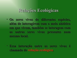 Relações Ecológicas Os seres vivos de diferentes espécies, além de interagirem com o meio abiótico em que vivem, também se interagem com os outros seres vivos presentes num mesmo local. Essa interação entre os seres vivos é chamada de  relação ecológica . 