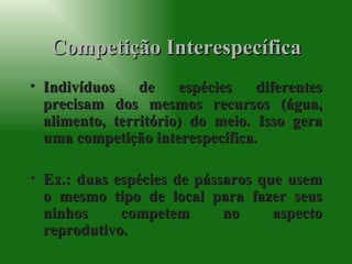 Competição Interespecífica Indivíduos de espécies diferentes precisam dos mesmos recursos (água, alimento, território) do meio. Isso gera uma competição interespecífica. Ex.: duas espécies de pássaros que usem o mesmo tipo de local para fazer seus ninhos competem no aspecto reprodutivo. 