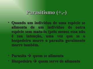 Parasitismo (+,-) Quando um indivíduo de uma espécie se alimenta de um individuo de outra espécie sem mata-lo (pelo menos essa não é sua intenção, uma vez que se o hospedeiro morre o parasita geralmente morre também. Parasita    quem se alimenta Hospedeiro    quem serve de alimento 