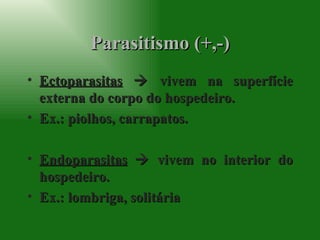 Parasitismo (+,-) Ectoparasitas     vivem na superfície externa do corpo do hospedeiro. Ex.: piolhos, carrapatos. Endoparasitas     vivem no interior do hospedeiro. Ex.: lombriga, solitária 