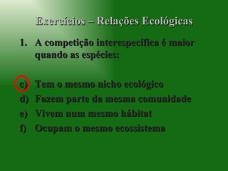 Exercícios – Relações Ecológicas A competição interespecífica é maior quando as espécies: Tem o mesmo nicho ecológico Fazem parte da mesma comunidade Vivem num mesmo hábitat Ocupam o mesmo ecossistema 