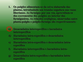 Os pulgões alimentam-se da seiva elaborada das plantas, introduzindo um tromba sugadora nos vasos liberianos. As formigas por sua vez, aproveitam-se dos excrementos dos pulgões no interior dos formigueiros. As relações ecológicas, observadas entre planta-pulgão e pulgão-formiga são respectivamente: Desarmônica interespecífica e harmônica interespecífica Harmônica intra-especifica e desarmônica interespecífica Harmônica intra-especifica e desarmônica intra-especifica Harmônica interespecífica e harmônica intra-especifica Desarmônica intra-especifica e harmônica intra-especifica 
