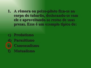 A rêmora ou peixe-piloto fixa-se no corpo do tubarão, deslocando-se com ele e aproveitando os restos de suas presas. Esse é um exemplo típico de: Predatismo Parasitismo Comensalismo Mutualismo 