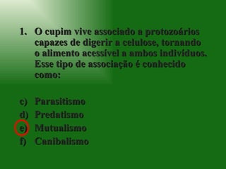 O cupim vive associado a protozoários capazes de digerir a celulose, tornando o alimento acessível a ambos indivíduos. Esse tipo de associação é conhecido como: Parasitismo Predatismo Mutualismo Canibalismo 