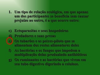 Um tipo de relação ecológica, em que apenas um dos participantes se beneficia sem causar prejuízo ao outro, é a que ocorre entre: Ectoparasitas e seus hospedeiros Predadores e suas presas Os tubarões e os peixes-piloto que se alimentam dos restos alimentares deles As bactérias e os fungos que impedem a multiplicação delas produzindo antibióticos Os ruminantes e as bactérias que vivem em seu tubo digestivo digerindo a celulose. 
