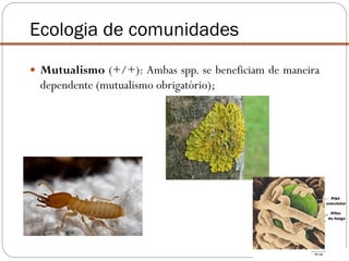  Mutualismo (+/+): Ambas spp. se beneficiam de maneira
dependente (mutualismo obrigatório);
Ecologia de comunidades
 