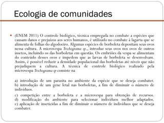  (ENEM 2011) O controle biológico, técnica empregada no combate a espécies que
causam danos e prejuízos aos seres humanos, é utilizado no combate à lagarta que se
alimenta de folhas do algodoeiro. Algumas espécies de borboleta depositam seus ovos
nessa cultura. A microvespa Trichograma sp., introduz seus ovos nos ovos de outros
insetos, incluindo os das borboletas em questão. Os embriões da vespa se alimentam
do conteúdo desses ovos e impedem que as larvas de borboleta se desenvolvam.
Assim, é possível reduzir a densidade populacional das borboletas até níveis que não
prejudiquem a cultura. A técnica de controle biológico realizado pela
microvespa Trichograma sp consiste na
a) introdução de um parasita no ambiente da espécie que se deseja combater.
b) introdução de um gene letal nas borboletas, a fim de diminuir o número de
indivíduos.
c) competição entre a borboleta e a microvespa para obtenção de recursos.
d) modificação do ambiente para selecionar indivíduos melhor adaptados.
e) aplicação de inseticidas a fim de diminuir o número de indivíduos que se deseja
combater.
Ecologia de comunidades
 