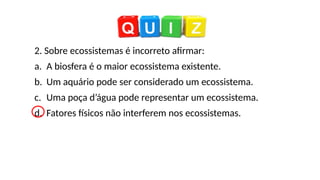 2. Sobre ecossistemas é incorreto afirmar:
a. A biosfera é o maior ecossistema existente.
b. Um aquário pode ser considerado um ecossistema.
c. Uma poça d’água pode representar um ecossistema.
d. Fatores físicos não interferem nos ecossistemas.
 