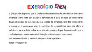 1. (Adaptada) Suponha que o chefe do departamento de administração de uma
empresa tenha feito um discurso defendendo a ideia de que os funcionários
deveriam cuidar do ecossistema no espaço da empresa. Um dos funcionários
levantou-se e comentou que o conceito de ecossistema não era claro o
suficiente para se falar sobre esse assunto naquele lugar. Considerando que o
chefe do departamento de administração entende que a empresa é
parte do ecossistema, a definição que mais se aproxima
dessa concepção é:
 