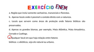 a. Região que inclui somente cachoeiras, mananciais e florestas.
b. Apenas locais onde é possível o contato direto com a natureza.
c. Locais que servem como áreas de proteção onde fatores bióticos são
preservados.
d. Apenas os grandes biomas, por exemplo, Mata Atlântica, Mata Amazônica,
Cerrado e Caatinga.
e. Qualquer local em que haja relação entre fatores
bióticos e abióticos, seja ele natural ou urbano.
 