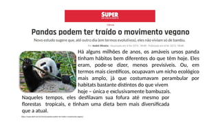 Naqueles tempos, eles desfilavam sua fofura até mesmo por
florestas tropicais, e tinham uma dieta bem mais diversificada
que a atual.
Há alguns milhões de anos, os amáveis ursos panda
tinham hábitos bem diferentes do que têm hoje. Eles
eram, pode-se dizer, menos previsíveis. Ou, em
termos mais científicos, ocupavam um nicho ecológico
mais amplo, já que costumavam perambular por
habitats bastante distintos do que vivem
hoje – única e exclusivamente bambuzais.
https://super.abril.com.br/ciencia/pandas-podem-ter-traido-o-movimento-vegano/
 