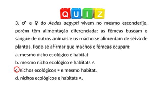 3. ♂ e ♀ do Aedes aegypti vivem no mesmo esconderijo,
porém têm alimentação diferenciada: as fêmeas buscam o
sangue de outros animais e os macho se alimentam de seiva de
plantas. Pode-se afirmar que machos e fêmeas ocupam:
a. mesmo nicho ecológico e habitat.
b. mesmo nicho ecológico e habitats ≠.
c. nichos ecológicos ≠ e mesmo habitat.
d. nichos ecológicos e habitats ≠.
 
