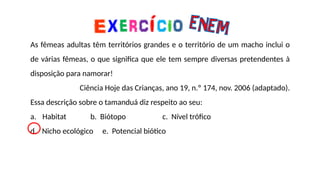 As fêmeas adultas têm territórios grandes e o território de um macho inclui o
de várias fêmeas, o que significa que ele tem sempre diversas pretendentes à
disposição para namorar!
Ciência Hoje das Crianças, ano 19, n.º 174, nov. 2006 (adaptado).
Essa descrição sobre o tamanduá diz respeito ao seu:
a. Habitat b. Biótopo c. Nível trófico
d. Nicho ecológico e. Potencial biótico
 