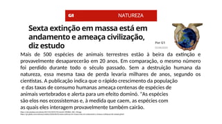 Mais de 500 espécies de animais terrestres estão à beira da extinção e
provavelmente desaparecerão em 20 anos. Em comparação, o mesmo número
foi perdido durante todo o século passado. Sem a destruição humana da
natureza, essa mesma taxa de perda levaria milhares de anos, segundo os
cientistas. A publicação indica que o rápido crescimento da população
e das taxas de consumo humanas ameaça centenas de espécies de
animais vertebrados e alerta para um efeito dominó. "As espécies
são elos nos ecossistemas e, à medida que caem, as espécies com
as quais eles interagem provavelmente também cairão.
https://cdn.pixabay.com/photo/2017/01/09/07/01/world-1964802_960_720.jpg
https://g1.globo.com/natureza/noticia/2020/06/02/sexta-extincao-em-massa-esta-em-andamento-e-ameaca-civilizacao-diz-estudo.ghtml
 