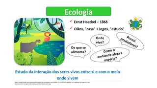 Ecologia
Estudo da interação dos seres vivos entre si e com o meio
onde vivem
 Ernst Haeckel – 1866
 Oikos, "casa" + logos, "estudo"
https://image.freepik.com/vetores-gratis/conceito-de-ecossistema-com-animais_23-2147879070.jpghttps://w7.pngwing.com/pngs/907/936/
png-transparent-ecology-earth-drawing-earth-leaf-flower-earth.png
 