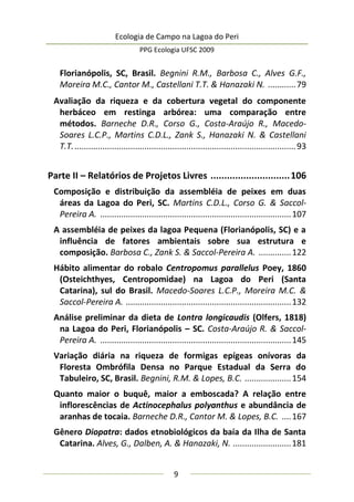 Ecologia de Campo na Lagoa do Peri
PPG Ecologia UFSC 2009
9
Florianópolis, SC, Brasil. Begnini R.M., Barbosa C., Alves G.F.,
Moreira M.C., Cantor M., Castellani T.T. & Hanazaki N. ............79
Avaliação da riqueza e da cobertura vegetal do componente
herbáceo em restinga arbórea: uma comparação entre
métodos. Barneche D.R., Corso G., Costa-Araújo R., Macedo-
Soares L.C.P., Martins C.D.L., Zank S., Hanazaki N. & Castellani
T.T................................................................................................93
Parte II – Relatórios de Projetos Livres .............................106
Composição e distribuição da assembléia de peixes em duas
áreas da Lagoa do Peri, SC. Martins C.D.L., Corso G. & Saccol-
Pereira A. ..................................................................................107
A assembléia de peixes da lagoa Pequena (Florianópolis, SC) e a
influência de fatores ambientais sobre sua estrutura e
composição. Barbosa C., Zank S. & Saccol-Pereira A. ..............122
Hábito alimentar do robalo Centropomus parallelus Poey, 1860
(Osteichthyes, Centropomidae) na Lagoa do Peri (Santa
Catarina), sul do Brasil. Macedo-Soares L.C.P., Moreira M.C. &
Saccol-Pereira A. .......................................................................132
Análise preliminar da dieta de Lontra longicaudis (Olfers, 1818)
na Lagoa do Peri, Florianópolis – SC. Costa-Araújo R. & Saccol-
Pereira A. ..................................................................................145
Variação diária na riqueza de formigas epígeas onívoras da
Floresta Ombrófila Densa no Parque Estadual da Serra do
Tabuleiro, SC, Brasil. Begnini, R.M. & Lopes, B.C. ....................154
Quanto maior o buquê, maior a emboscada? A relação entre
inflorescências de Actinocephalus polyanthus e abundância de
aranhas de tocaia. Barneche D.R., Cantor M. & Lopes, B.C. ....167
Gênero Diopatra: dados etnobiológicos da baía da Ilha de Santa
Catarina. Alves, G., Dalben, A. & Hanazaki, N. .........................181
 