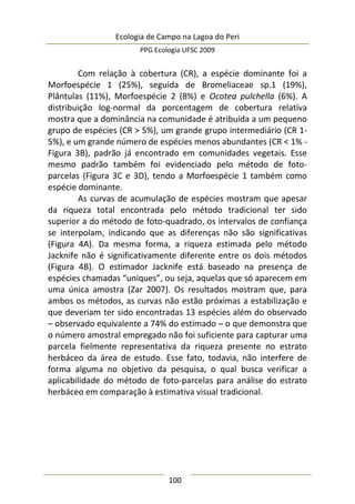 Ecologia de Campo na Lagoa do Peri
PPG Ecologia UFSC 2009
100
Com relação à cobertura (CR), a espécie dominante foi a
Morfoespécie 1 (25%), seguida de Bromeliaceae sp.1 (19%),
Plântulas (11%), Morfoespécie 2 (8%) e Ocotea pulchella (6%). A
distribuição log-normal da porcentagem de cobertura relativa
mostra que a dominância na comunidade é atribuída a um pequeno
grupo de espécies (CR > 5%), um grande grupo intermediário (CR 1-
5%), e um grande número de espécies menos abundantes (CR < 1% -
Figura 3B), padrão já encontrado em comunidades vegetais. Esse
mesmo padrão também foi evidenciado pelo método de foto-
parcelas (Figura 3C e 3D), tendo a Morfoespécie 1 também como
espécie dominante.
As curvas de acumulação de espécies mostram que apesar
da riqueza total encontrada pelo método tradicional ter sido
superior a do método de foto-quadrado, os intervalos de confiança
se interpolam, indicando que as diferenças não são significativas
(Figura 4A). Da mesma forma, a riqueza estimada pelo método
Jacknife não é significativamente diferente entre os dois métodos
(Figura 4B). O estimador Jacknife está baseado na presença de
espécies chamadas “uniques”, ou seja, aquelas que só aparecem em
uma única amostra (Zar 2007). Os resultados mostram que, para
ambos os métodos, as curvas não estão próximas a estabilização e
que deveriam ter sido encontradas 13 espécies além do observado
– observado equivalente a 74% do estimado – o que demonstra que
o número amostral empregado não foi suficiente para capturar uma
parcela fielmente representativa da riqueza presente no estrato
herbáceo da área de estudo. Esse fato, todavia, não interfere de
forma alguma no objetivo da pesquisa, o qual busca verificar a
aplicabilidade do método de foto-parcelas para análise do estrato
herbáceo em comparação à estimativa visual tradicional.
 