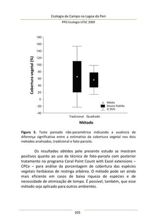 Ecologia de Campo na Lagoa do Peri
PPG Ecologia UFSC 2009
103
Figura 5. Teste pareado não-paramétrico indicando a ausência de
diferença significativa entre a estimativa da cobertura vegetal nos dois
métodos analisados, tradicional e foto-parcela.
Os resultados obtidos pelo presente estudo se mostram
positivos quanto ao uso da técnica de foto-parcela com posterior
tratamento no programa Coral Point Count with Excel extensions –
CPCe – para análise da porcentagem de cobertura das espécies
vegetais herbáceas de restinga arbórea. O método pode ser ainda
mais eficiente em casos de baixa riqueza de espécies e de
necessidade de otimização de tempo. É possível, também, que esse
método seja aplicado para outros ambientes.
 