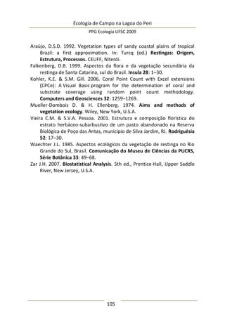 Ecologia de Campo na Lagoa do Peri
PPG Ecologia UFSC 2009
105
Araújo, D.S.D. 1992. Vegetation types of sandy coastal plains of tropical
Brazil: a first approximation. In: Turcq (ed.) Restingas: Origem,
Estrutura, Processos. CEUFF, Niterói.
Falkenberg, D.B. 1999. Aspectos da flora e da vegetação secundária da
restinga de Santa Catarina, sul do Brasil. Insula 28: 1–30.
Kohler, K.E. & S.M. Gill. 2006. Coral Point Count with Excel extensions
(CPCe): A Visual Basic program for the determination of coral and
substrate coverage using random point count methodology.
Computers and Geosciences 32: 1259–1269.
Mueller-Dombois D. & H. Ellenberg. 1974. Aims and methods of
vegetation ecology. Wiley, New York, U.S.A.
Vieira C.M. & S.V.A. Pessoa. 2001. Estrutura e composição florística do
estrato herbáceo-subarbustivo de um pasto abandonado na Reserva
Biológica de Poço das Antas, município de Silva Jardim, RJ. Rodriguésia
52: 17–30.
Waechter J.L. 1985. Aspectos ecológicos da vegetação de restinga no Rio
Grande do Sul, Brasil. Comunicação do Museu de Ciências da PUCRS,
Série Botânica 33: 49–68.
Zar J.H. 2007. Biostatistical Analysis. 5th ed., Prentice-Hall, Upper Saddle
River, New Jersey, U.S.A.
 