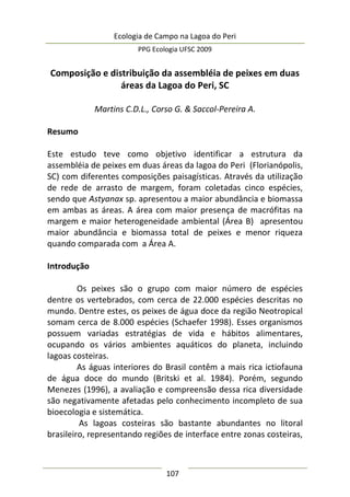 Ecologia de Campo na Lagoa do Peri
PPG Ecologia UFSC 2009
107
Composição e distribuição da assembléia de peixes em duas
áreas da Lagoa do Peri, SC
Martins C.D.L., Corso G. & Saccol-Pereira A.
Resumo
Este estudo teve como objetivo identificar a estrutura da
assembléia de peixes em duas áreas da lagoa do Peri (Florianópolis,
SC) com diferentes composições paisagísticas. Através da utilização
de rede de arrasto de margem, foram coletadas cinco espécies,
sendo que Astyanax sp. apresentou a maior abundância e biomassa
em ambas as áreas. A área com maior presença de macrófitas na
margem e maior heterogeneidade ambiental (Área B) apresentou
maior abundância e biomassa total de peixes e menor riqueza
quando comparada com a Área A.
Introdução
Os peixes são o grupo com maior número de espécies
dentre os vertebrados, com cerca de 22.000 espécies descritas no
mundo. Dentre estes, os peixes de água doce da região Neotropical
somam cerca de 8.000 espécies (Schaefer 1998). Esses organismos
possuem variadas estratégias de vida e hábitos alimentares,
ocupando os vários ambientes aquáticos do planeta, incluindo
lagoas costeiras.
As águas interiores do Brasil contêm a mais rica ictiofauna
de água doce do mundo (Britski et al. 1984). Porém, segundo
Menezes (1996), a avaliação e compreensão dessa rica diversidade
são negativamente afetadas pelo conhecimento incompleto de sua
bioecologia e sistemática.
As lagoas costeiras são bastante abundantes no litoral
brasileiro, representando regiões de interface entre zonas costeiras,
 