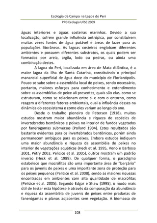 Ecologia de Campo na Lagoa do Peri
PPG Ecologia UFSC 2009
108
águas interiores e águas costeiras marinhas. Devido a sua
localização, sofrem grande influência antrópica, por constituírem
muitas vezes fontes de água potável e áreas de lazer para as
populações litorâneas. As lagoas costeiras englobam diferentes
ambientes e possuem diferentes substratos, os quais podem ser
formados por areia, argila, lodo ou pedras, ou ainda uma
combinação destes.
A lagoa do Peri, localizada em área de Mata Atlântica, é a
maior lagoa da Ilha de Santa Catarina, constituindo o principal
manancial superficial de água doce do município de Florianópolis.
Pouco se sabe sobre a assembléia local de peixes, sendo necessário,
portanto, maiores esforços para conhecimento e entendimento
sobre as assembléias de peixe ali presentes, quais são elas, como se
estruturam, como se relacionam entre si e com o entorno, como
reagem a diferentes fatores ambientais, qual a influência desses na
dinâmica do ecossistema e como eles variam ao longo do ano.
Desde o trabalho pioneiro de Petersen (1918), muitos
estudos mostram maior abundância e riqueza de espécies de
invertebrados bentônicos e peixes no interior de fundos vegetados
por fanerógamas submersas (Pollard 1984). Estes resultados são
bastante evidentes para os invertebrados bentônicos, porém ainda
permanecem ambíguos para os peixes. Embora estudos indiquem
uma maior abundância e riqueza da assembléia de peixes no
interior de vegetações aquáticas (Heck et al. 1995, Vono e Barbosa
2001, Petry 2003, Pelicice et al. 2005), outros mostram um padrão
inverso (Heck et al. 1989). De qualquer forma, o paradigma
estabelece que macrófitas são uma importante área de "berçário"
para os juvenis de peixes e uma importante zona de proteção para
os peixes pequenos (Pelicice et al. 2008), sendo as maiores riquezas
encontradas em ambientes com alta quantidade de macrófitas
(Pelicice et al. 2005). Segundo Edgar e Shaw (1995), o modo mais
útil de testar esta hipótese é através da comparação da abundância
e riqueza da assembléia de juvenis de peixes entre pradarias de
fanerógamas e planos adjacentes sem vegetação. A biomassa de
 