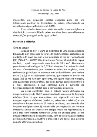 Ecologia de Campo na Lagoa do Peri
PPG Ecologia UFSC 2009
109
macrófitas, em pequenas escalas espaciais pode ser um
interessante preditor de diversidade de peixes, influenciando na
densidade e riqueza (Pelicice et al. 2008).
Este trabalho teve como objetivo avaliar a composição e a
distribuição da assembléia de peixes em duas áreas com diferentes
composições paisagísticas da lagoa do Peri.
Materiais e Métodos
Área de Estudo
A lagoa do Peri (Figura 1), originária de uma antiga enseada
bloqueada por processos naturais de sedimentação associadas às
oscilações do nível do mar, está localizada ao sul de Florianópolis
(SC) (27º43’ S – 48º38’ W) e inserida no Parque Municipal da Lagoa
do Peri, o qual compreende uma área de 20,1 km2
. Atualmente
possui um espelho d’água de 5,07 km2
situado a 2 m acima do nível
do mar. Caracteriza-se por apresentar substrato orgânico, com
sedimentos granulosos e arenosos em profundidades que variam
entre 0 e 3,5 m e sedimentos lamosos, que cobrem o interior da
Lagoa (até 11 m). Também apresenta, em alguns locais da margem,
alta quantidade de macrófitas, das quais Scirpus californicus (Peri) é
a mais abundante, o que contribui para o aumento da
heterogeneidade do habitat para a comunidade de peixes.
As áreas escolhidas para o estudo foram definidas na
margem nordeste do PMLP, compreendendo uma área de Restinga
Arbórea (área 1), que apresentava uma vegetação com os três
estágios vegetais definidos (herbáceo, arbustivo e arbóreo) e um
dossel com árvores com até 20 metros de altura; uma área de alto
impacto antrópico (área 2), constituída por vegetação de Floresta
Ombrófila Densa de Encosta em estágio inicial de regeneração; e
uma área com Floresta Ombrófila Densa de Encosta (área 3) em
estágio intermediário de regeneração, com os três estágios vegetais
definidos (herbáceo, arbustivo e arbóreo) e um dossel com árvores
com até 20 metros de altura.
 