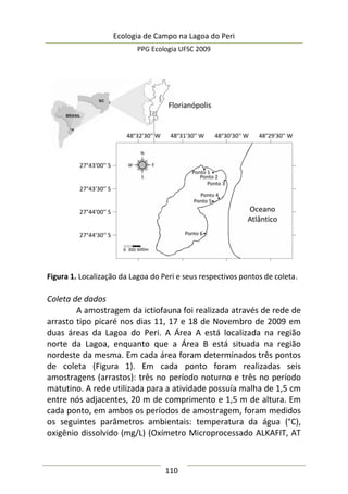 Ecologia de Campo na Lagoa do Peri
PPG Ecologia UFSC 2009
110
Figura 1. Localização da Lagoa do Peri e seus respectivos pontos de coleta.
Coleta de dados
A amostragem da ictiofauna foi realizada através de rede de
arrasto tipo picaré nos dias 11, 17 e 18 de Novembro de 2009 em
duas áreas da Lagoa do Peri. A Área A está localizada na região
norte da Lagoa, enquanto que a Área B está situada na região
nordeste da mesma. Em cada área foram determinados três pontos
de coleta (Figura 1). Em cada ponto foram realizadas seis
amostragens (arrastos): três no período noturno e três no período
matutino. A rede utilizada para a atividade possuía malha de 1,5 cm
entre nós adjacentes, 20 m de comprimento e 1,5 m de altura. Em
cada ponto, em ambos os períodos de amostragem, foram medidos
os seguintes parâmetros ambientais: temperatura da água (°C),
oxigênio dissolvido (mg/L) (Oxímetro Microprocessado ALKAFIT, AT
 